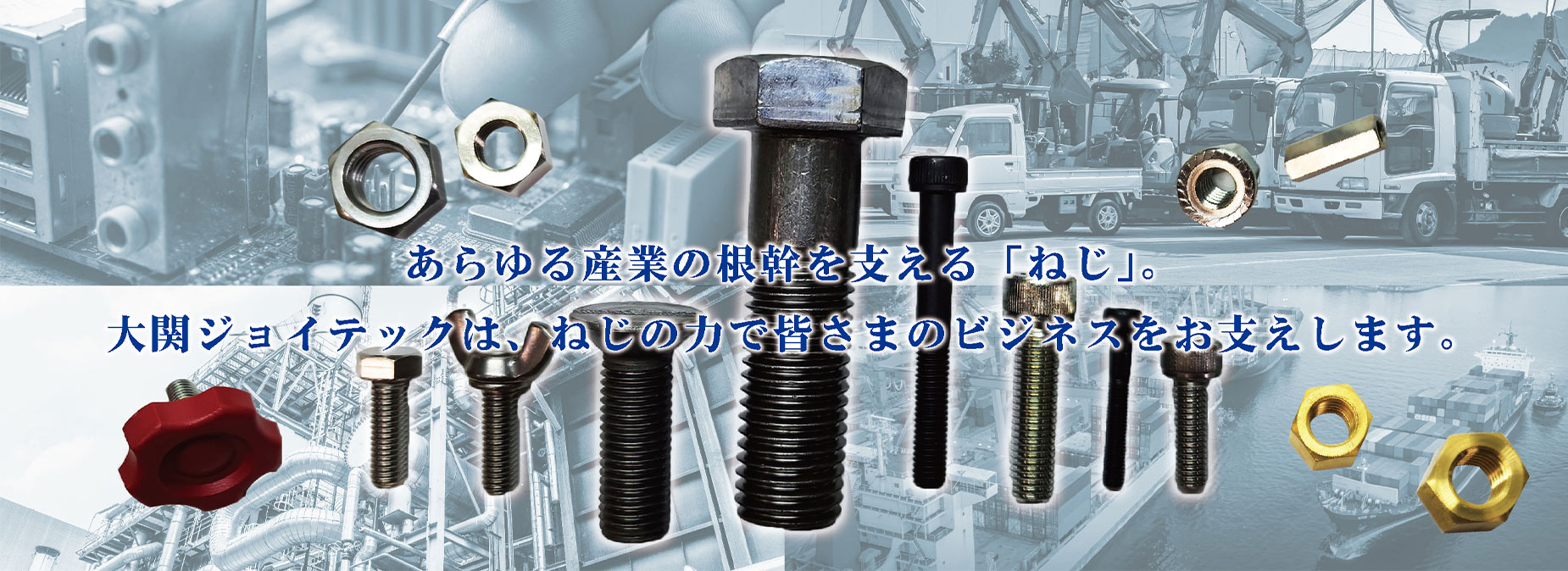あらゆる産業の根幹を支える「ねじ」。大関ジョイテックは、ねじの力で皆さまのビジネスをお支えします。